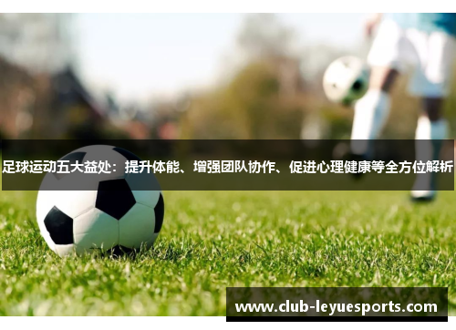 足球运动五大益处：提升体能、增强团队协作、促进心理健康等全方位解析