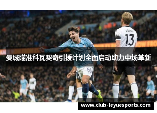 曼城瞄准科瓦契奇引援计划全面启动助力中场革新 曼城瞄准科瓦契奇引援计划全面启动助力中场革新