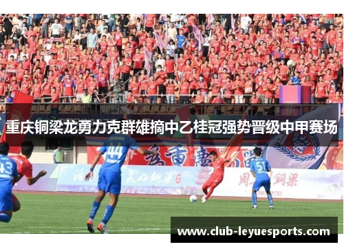 重庆铜梁龙勇力克群雄摘中乙桂冠强势晋级中甲赛场 重庆铜梁龙勇力克群雄摘中乙桂冠强势晋级中甲赛场
